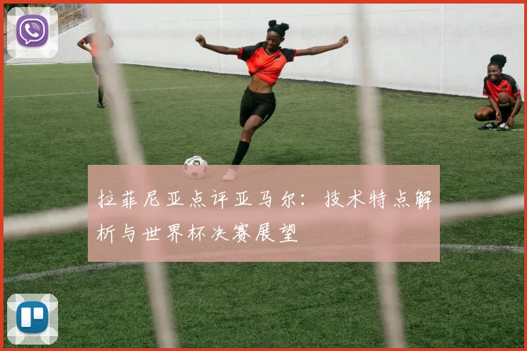 拉菲尼亚点评亚马尔:技术特点解析与世界杯决赛展望