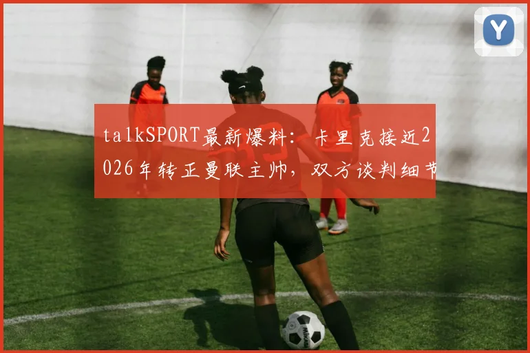 talkSPORT最新爆料：卡里克接近2026年转正曼联主帅，双方谈判细节与未来计划前瞻