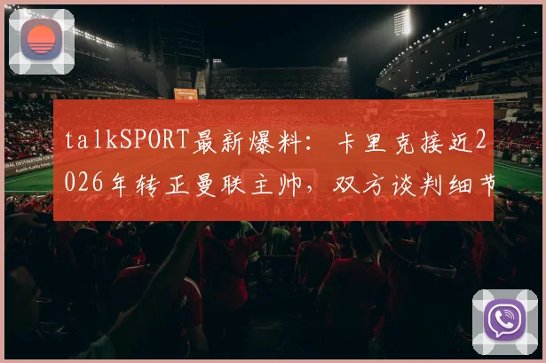 talkSPORT最新爆料：卡里克接近2026年转正曼联主帅，双方谈判细节与未来计划前瞻
