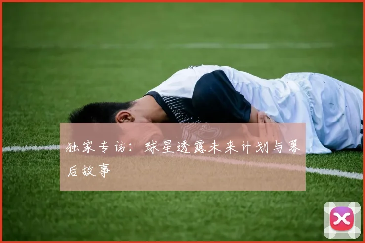 独家专访：球星透露未来计划与幕后故事