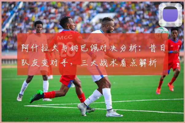 阿什拉夫与姆巴佩对决分析：昔日队友变对手，三大战术看点解析
